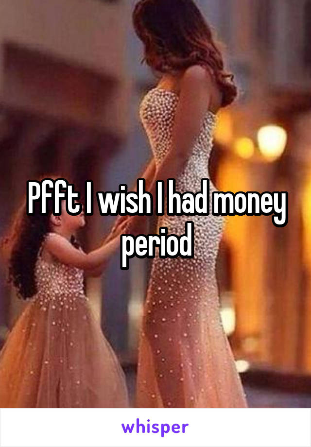 Pfft I wish I had money period