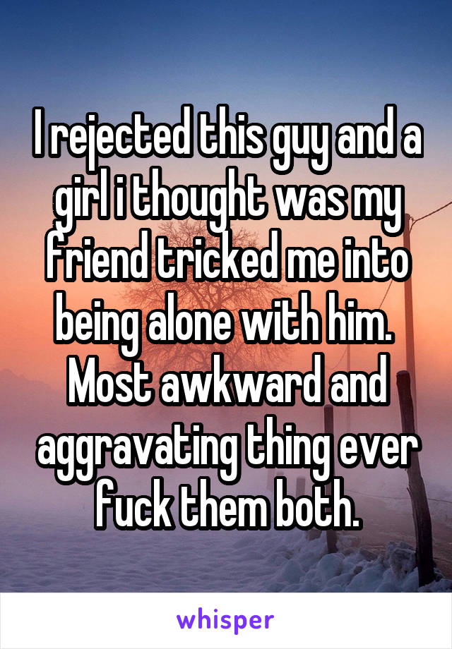 I rejected this guy and a girl i thought was my friend tricked me into being alone with him.  Most awkward and aggravating thing ever fuck them both.