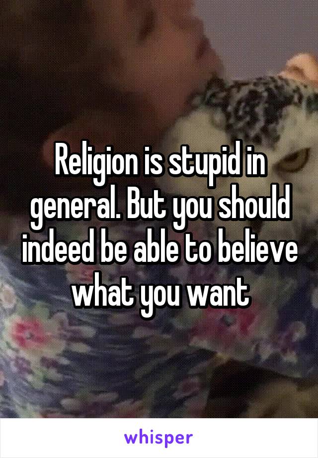 Religion is stupid in general. But you should indeed be able to believe what you want