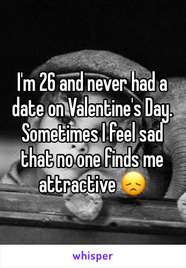 I'm 26 and never had a date on Valentine's Day. 
Sometimes I feel sad that no one finds me attractive 😞