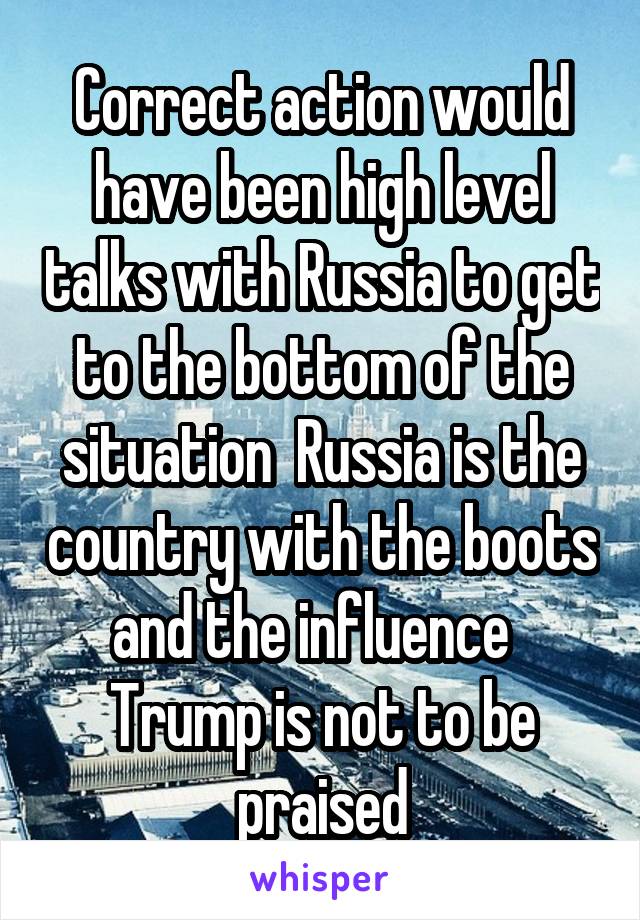 Correct action would have been high level talks with Russia to get to the bottom of the situation  Russia is the country with the boots and the influence  
Trump is not to be praised