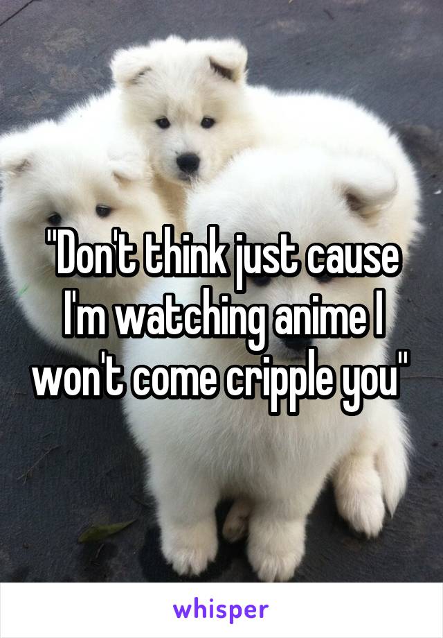 "Don't think just cause I'm watching anime I won't come cripple you" 