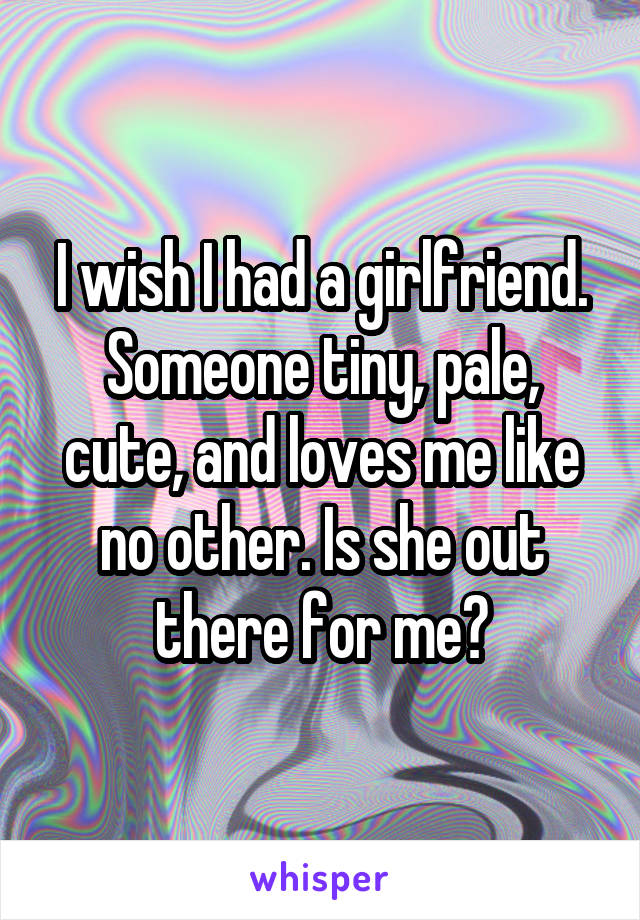 I wish I had a girlfriend. Someone tiny, pale, cute, and loves me like no other. Is she out there for me?