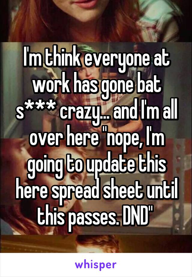 I'm think everyone at work has gone bat s*** crazy... and I'm all over here "nope, I'm going to update this here spread sheet until this passes. DND" 