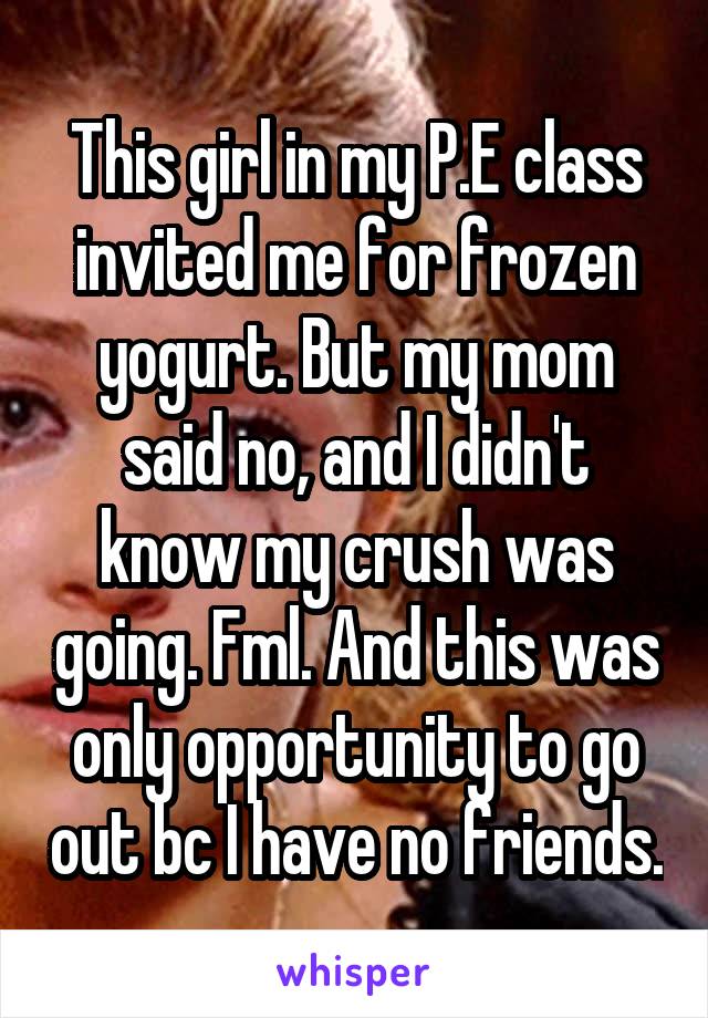 This girl in my P.E class invited me for frozen yogurt. But my mom said no, and I didn't know my crush was going. Fml. And this was only opportunity to go out bc I have no friends.