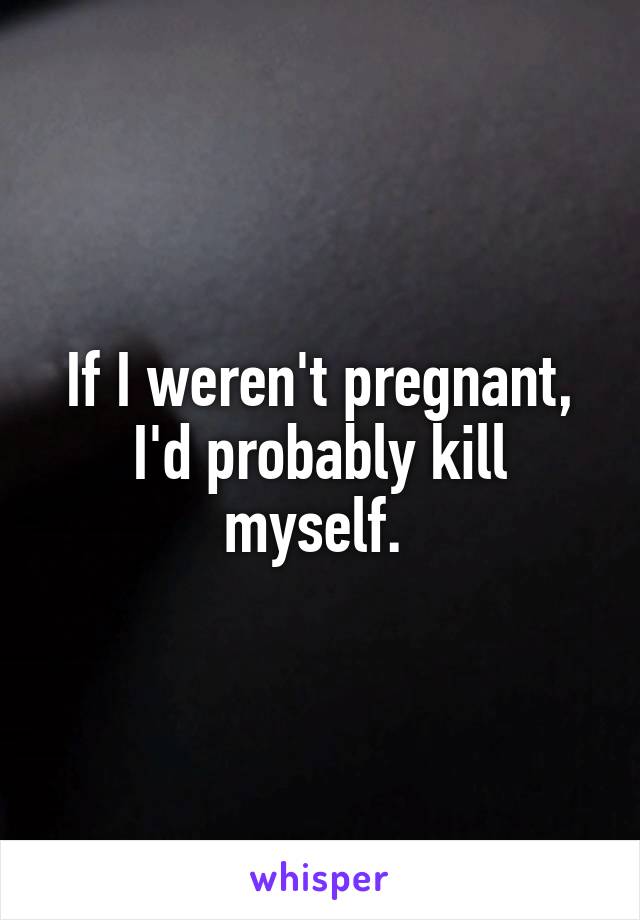 If I weren't pregnant, I'd probably kill myself. 