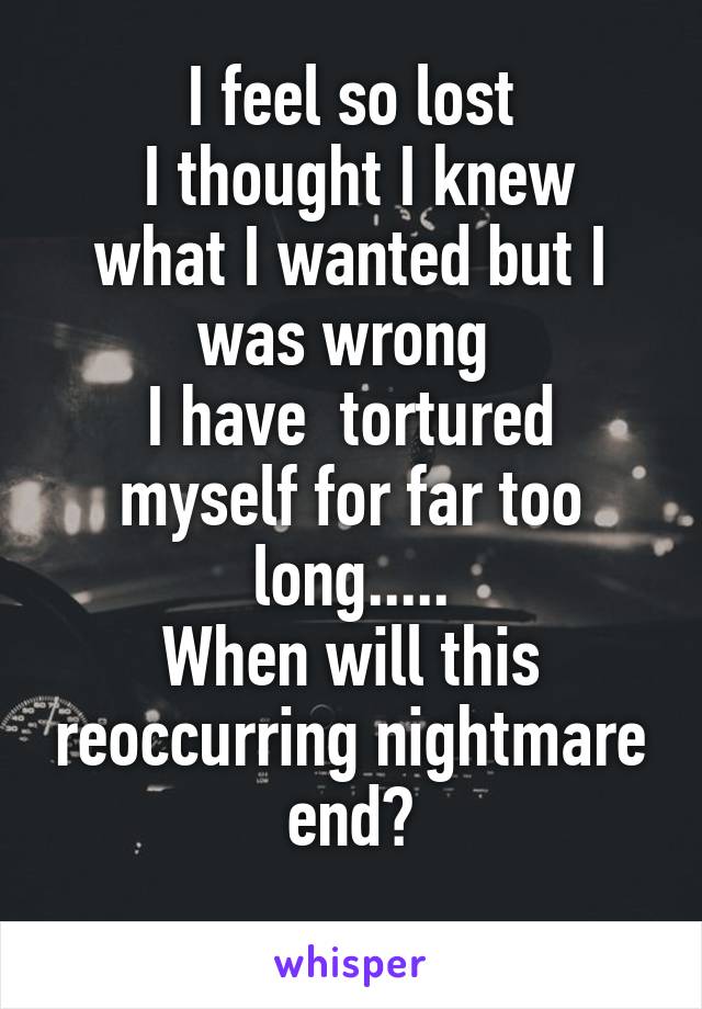 I feel so lost
 I thought I knew what I wanted but I was wrong 
I have  tortured myself for far too long.....
When will this reoccurring nightmare end?
