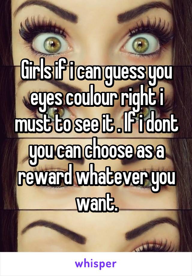 Girls if i can guess you eyes coulour right i must to see it . If i dont you can choose as a reward whatever you want.