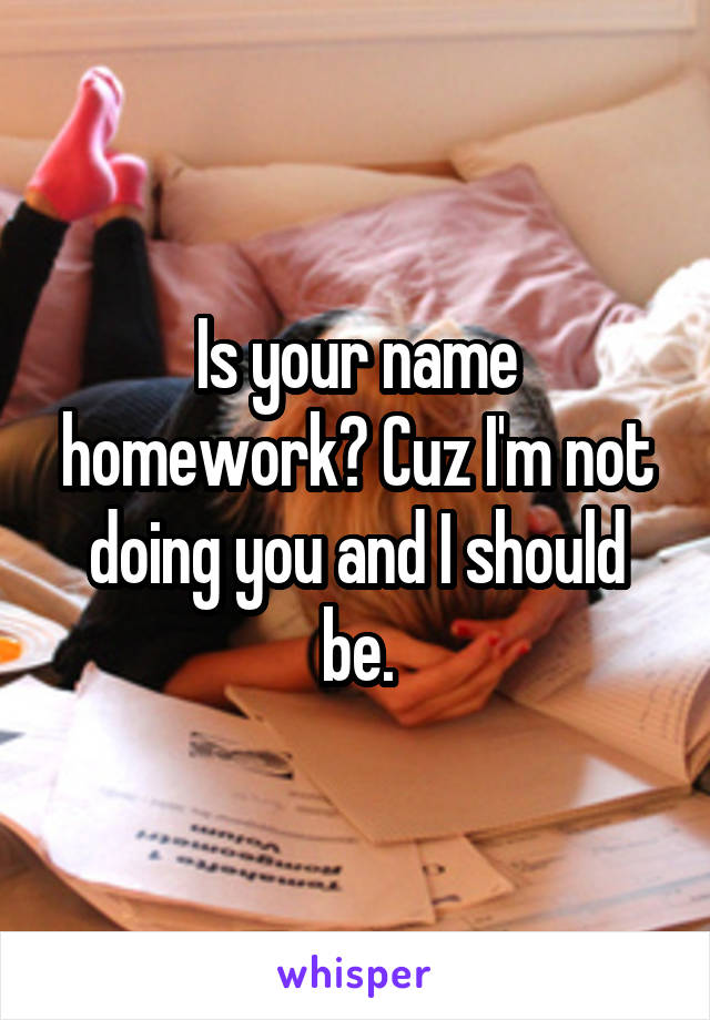 Is your name homework? Cuz I'm not doing you and I should be.