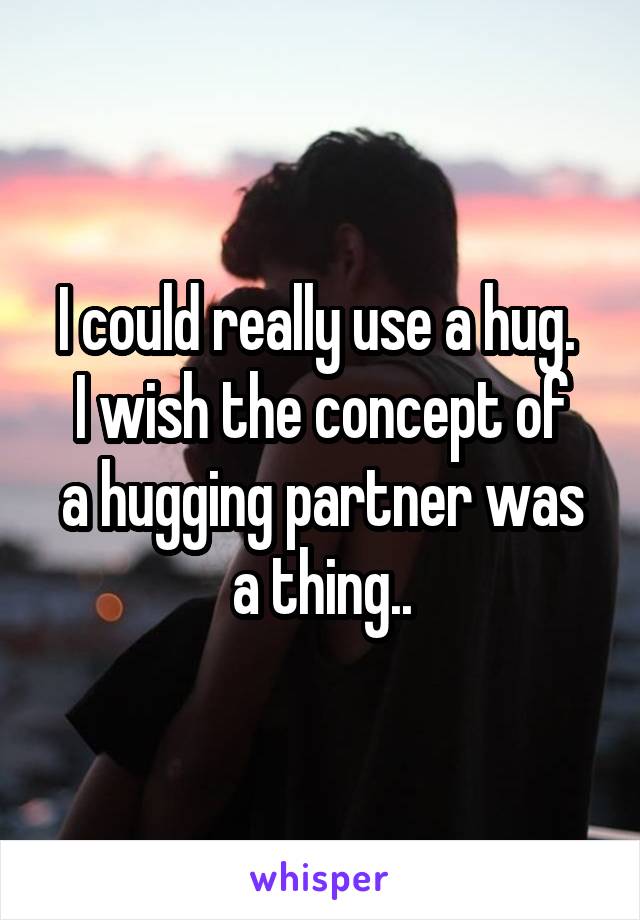 I could really use a hug. 
I wish the concept of a hugging partner was a thing..