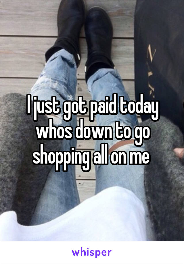 I just got paid today whos down to go shopping all on me 