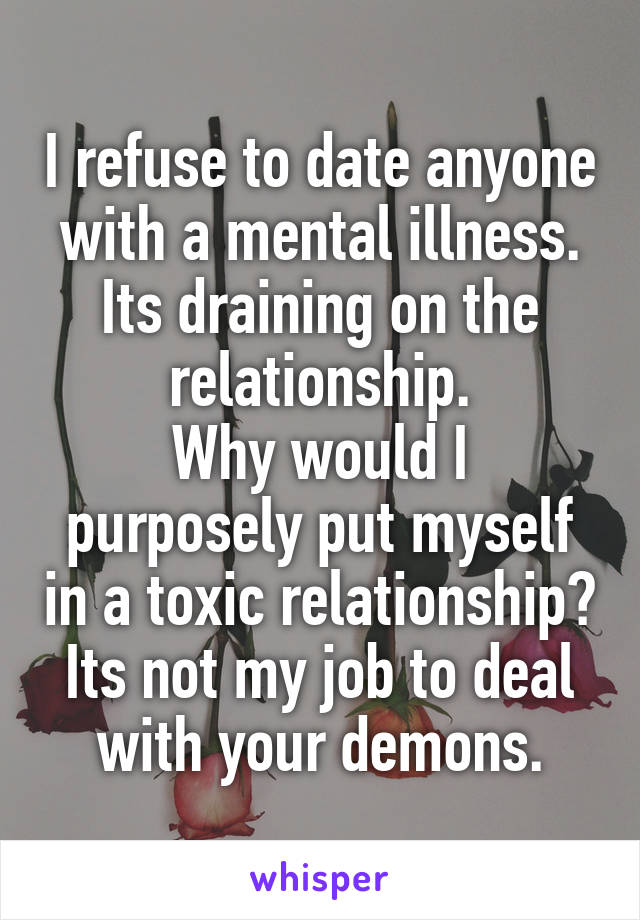 I refuse to date anyone with a mental illness.
Its draining on the relationship.
Why would I purposely put myself in a toxic relationship?
Its not my job to deal with your demons.