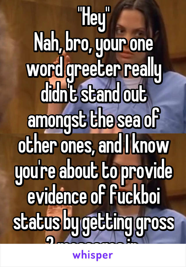 "Hey"
Nah, bro, your one word greeter really didn't stand out amongst the sea of other ones, and I know you're about to provide evidence of fuckboi status by getting gross 2 messages in.