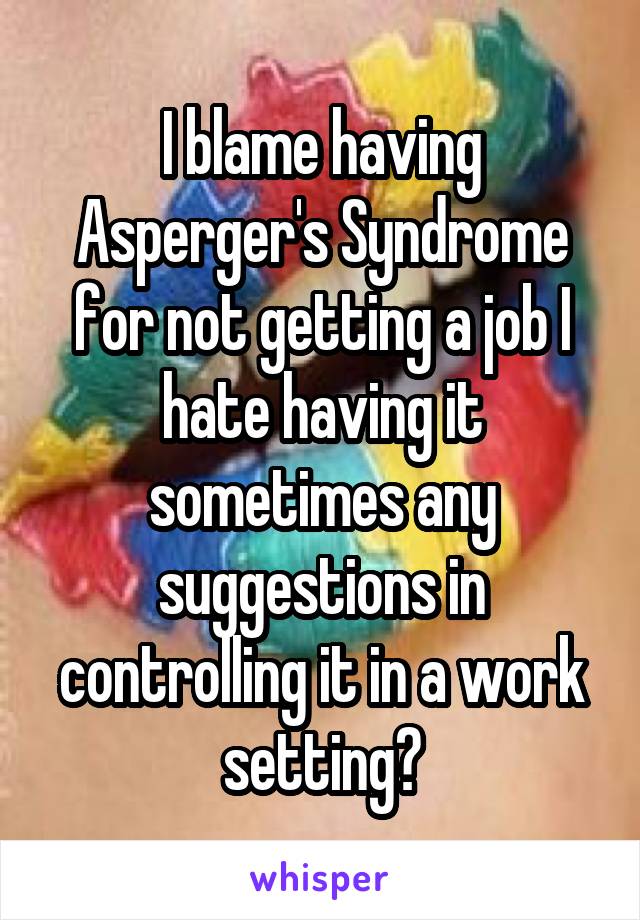 I blame having Asperger's Syndrome for not getting a job I hate having it sometimes any suggestions in controlling it in a work setting?