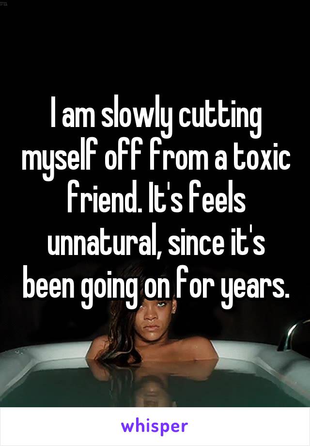 I am slowly cutting myself off from a toxic friend. It's feels unnatural, since it's been going on for years. 