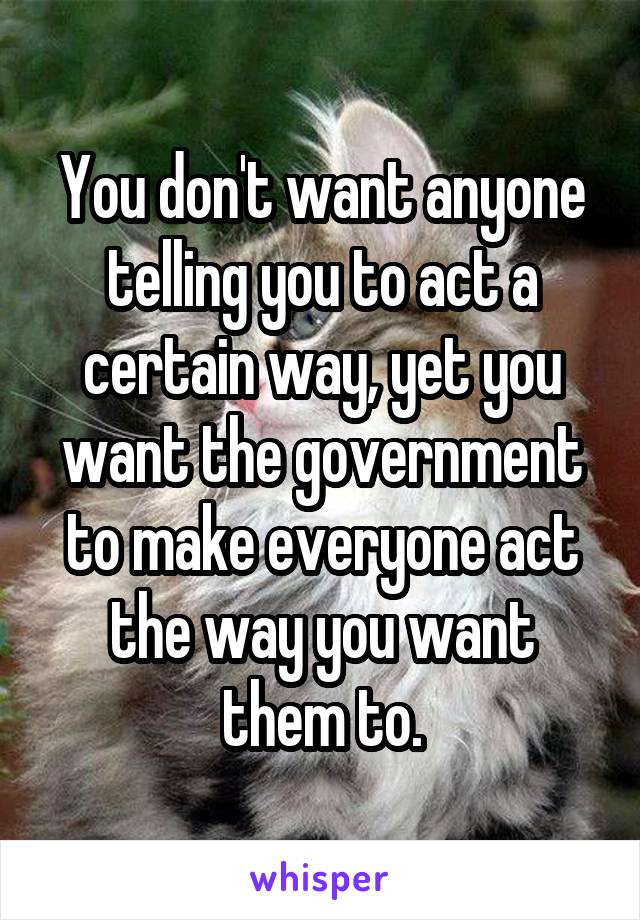 You don't want anyone telling you to act a certain way, yet you want the government to make everyone act the way you want them to.