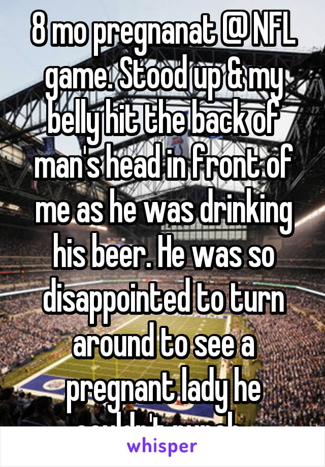 8 mo pregnanat @ NFL game. Stood up & my belly hit the back of man's head in front of me as he was drinking his beer. He was so disappointed to turn around to see a pregnant lady he couldn't punch. 