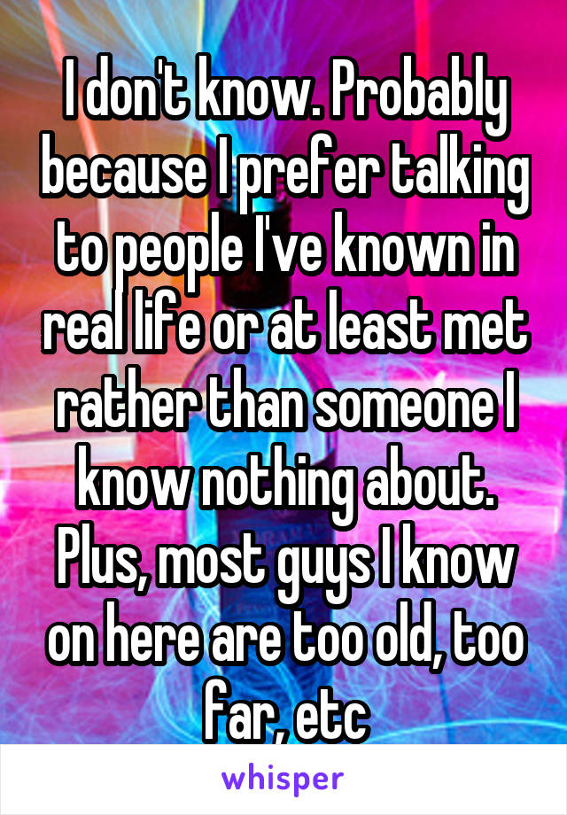 I don't know. Probably because I prefer talking to people I've known in real life or at least met rather than someone I know nothing about. Plus, most guys I know on here are too old, too far, etc