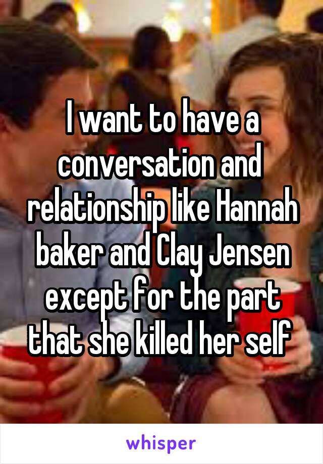 I want to have a conversation and  relationship like Hannah baker and Clay Jensen except for the part that she killed her self 