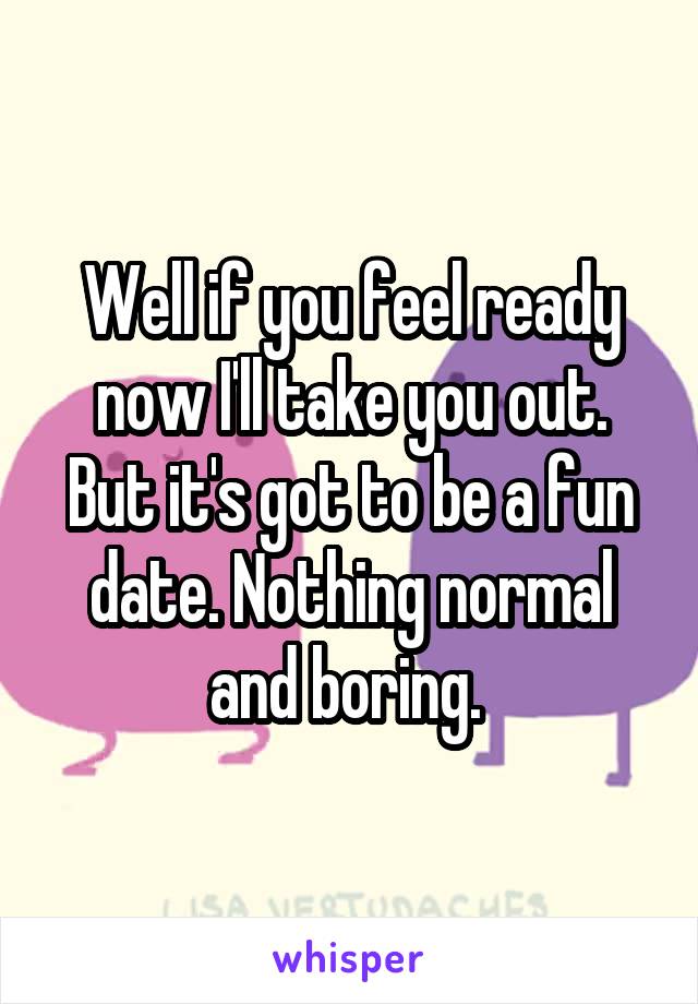 Well if you feel ready now I'll take you out. But it's got to be a fun date. Nothing normal and boring. 