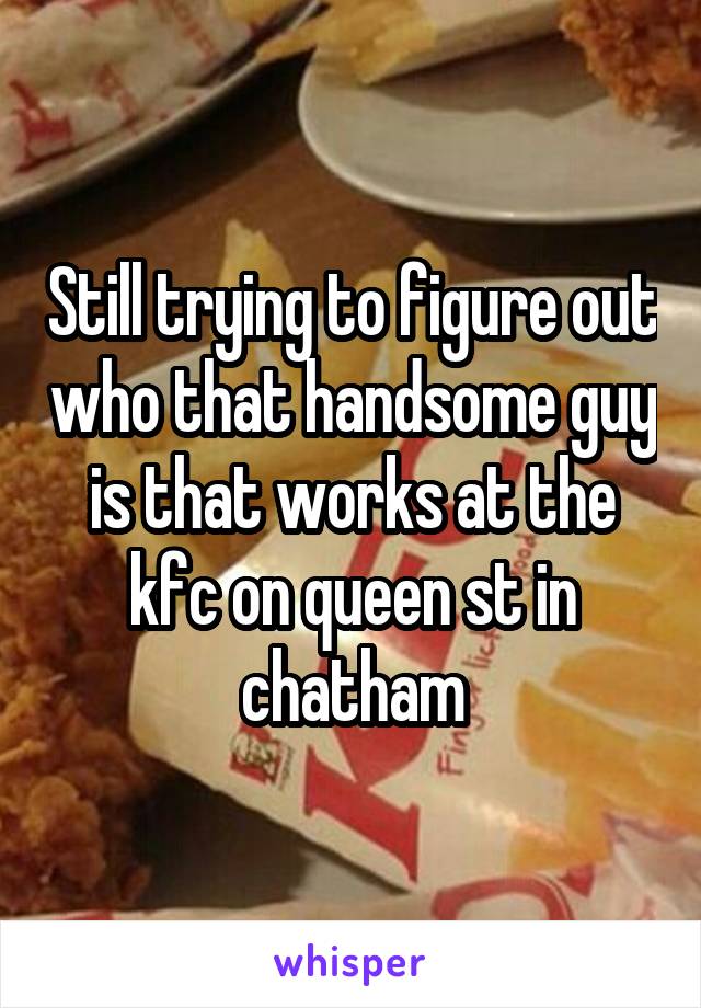 Still trying to figure out who that handsome guy is that works at the kfc on queen st in chatham