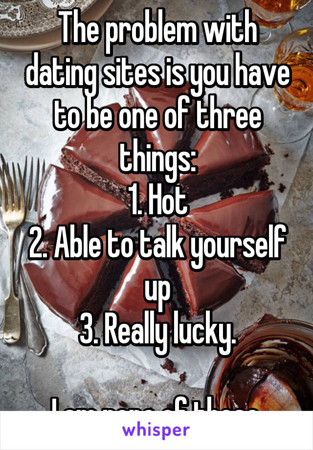 The problem with dating sites is you have to be one of three things:
1. Hot
2. Able to talk yourself up
3. Really lucky.

I am none of these.