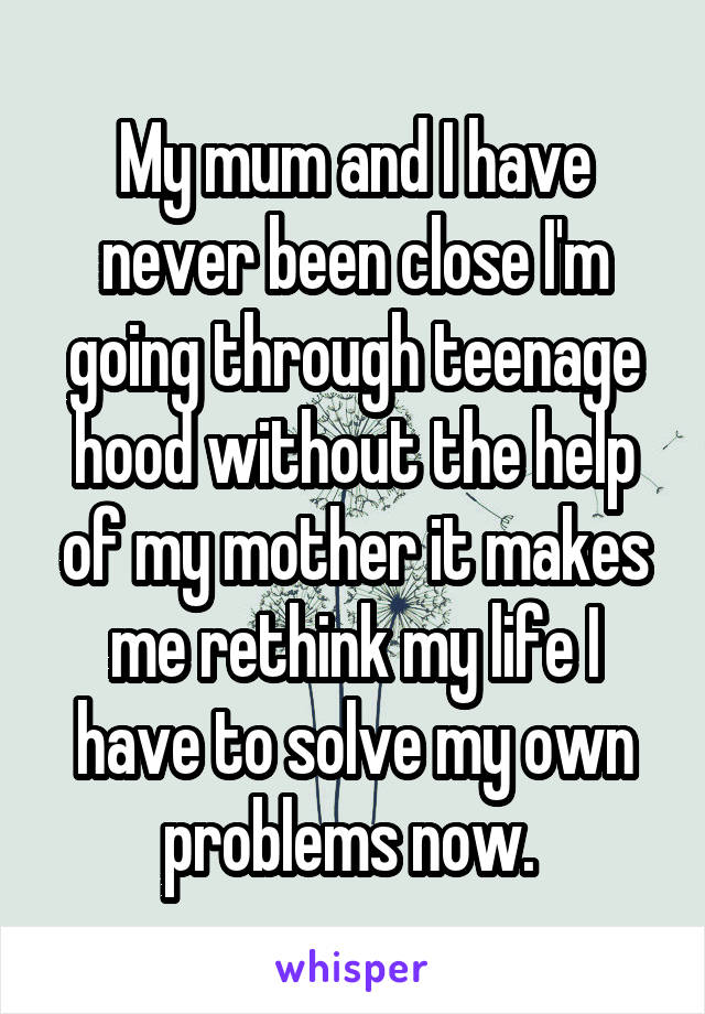 My mum and I have never been close I'm going through teenage hood without the help of my mother it makes me rethink my life I have to solve my own problems now. 