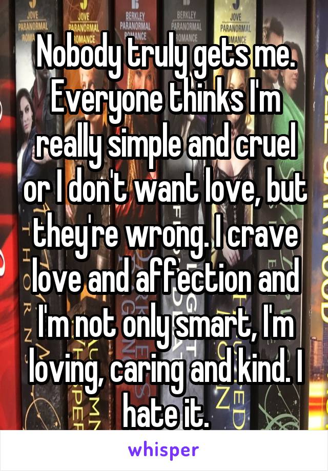 Nobody truly gets me. Everyone thinks I'm really simple and cruel or I don't want love, but they're wrong. I crave love and affection and I'm not only smart, I'm loving, caring and kind. I hate it.