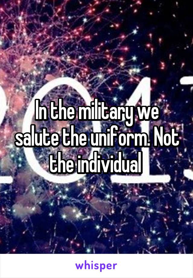 In the military we salute the uniform. Not the individual 