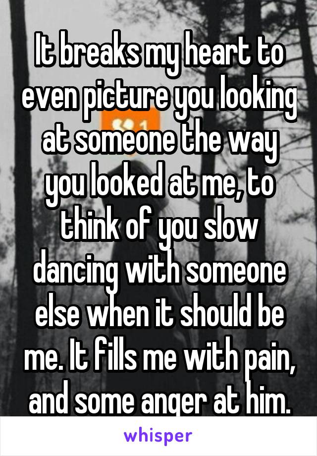 It breaks my heart to even picture you looking at someone the way you looked at me, to think of you slow dancing with someone else when it should be me. It fills me with pain, and some anger at him.