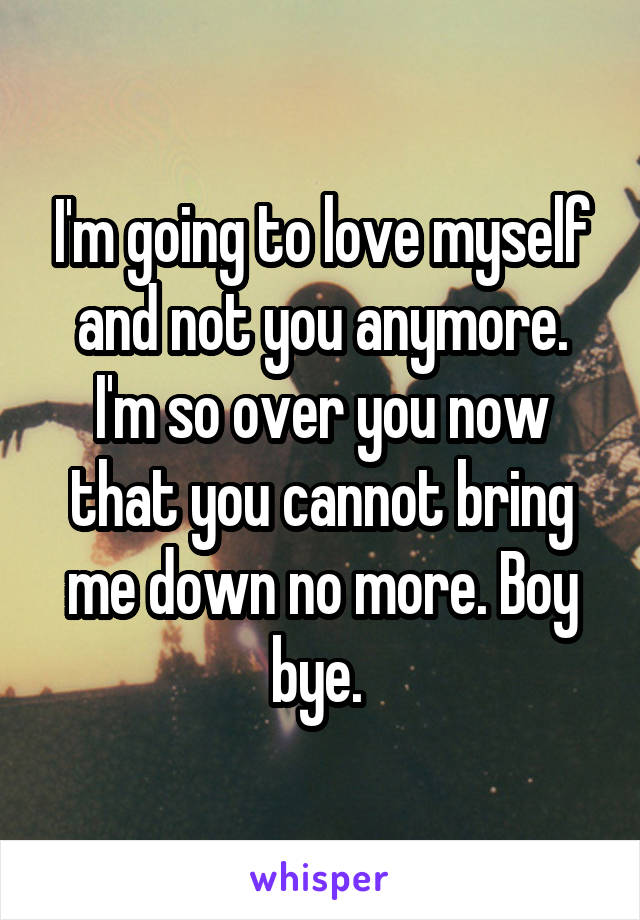 I'm going to love myself and not you anymore. I'm so over you now that you cannot bring me down no more. Boy bye. 