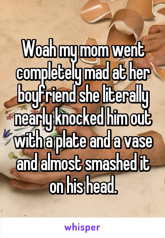 Woah my mom went completely mad at her boyfriend she literally nearly knocked him out with a plate and a vase and almost smashed it on his head.