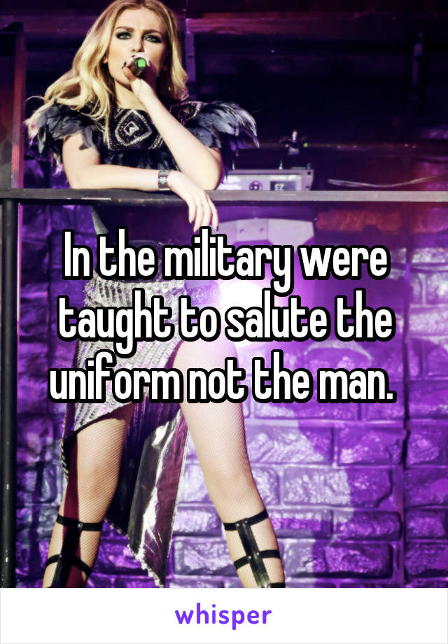 In the military were taught to salute the uniform not the man. 