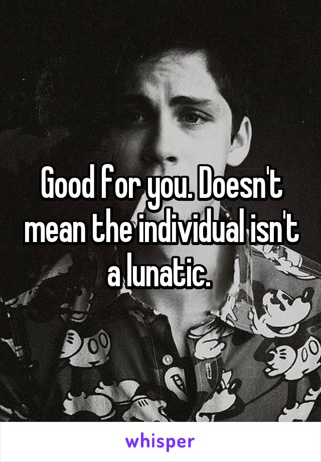 Good for you. Doesn't mean the individual isn't a lunatic. 