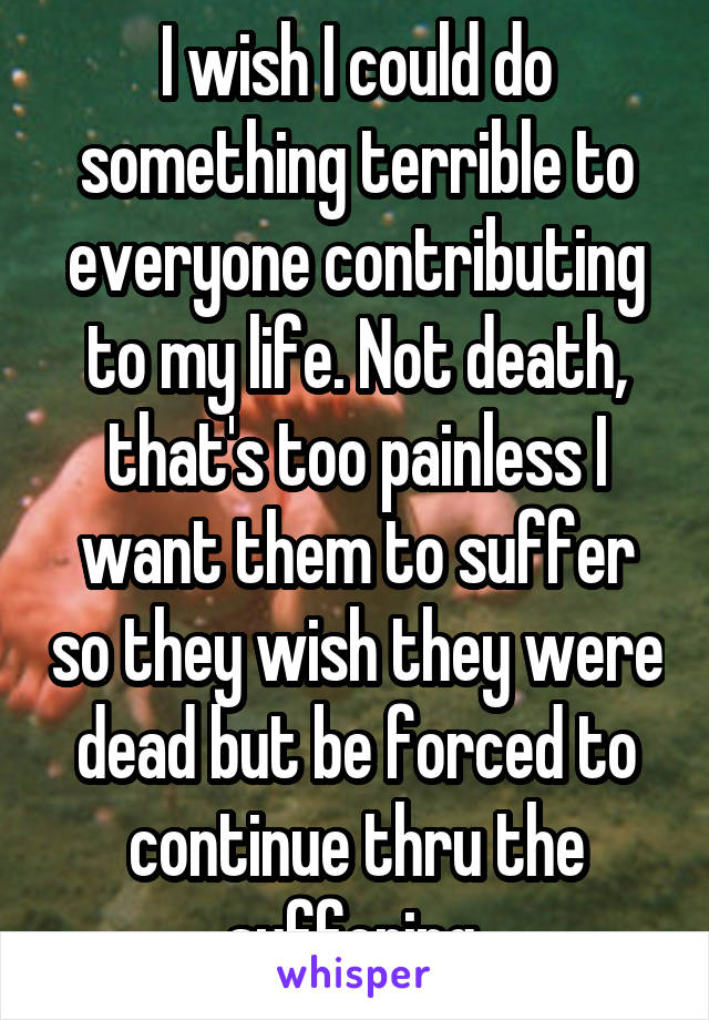 I wish I could do something terrible to everyone contributing to my life. Not death, that's too painless I want them to suffer so they wish they were dead but be forced to continue thru the suffering.