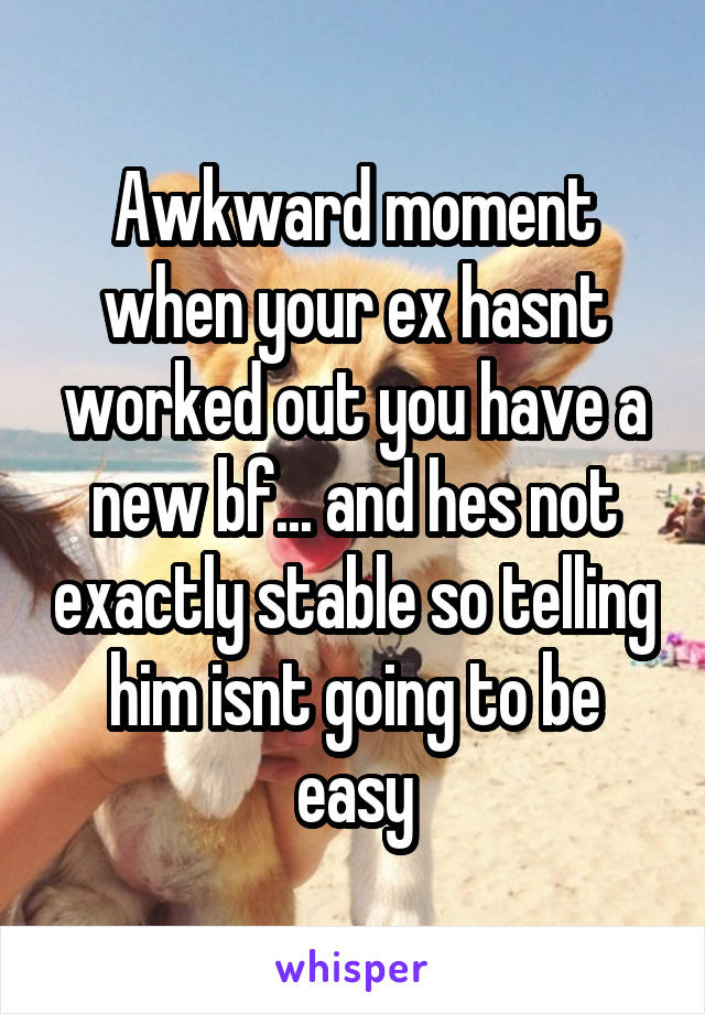 Awkward moment when your ex hasnt worked out you have a new bf... and hes not exactly stable so telling him isnt going to be easy