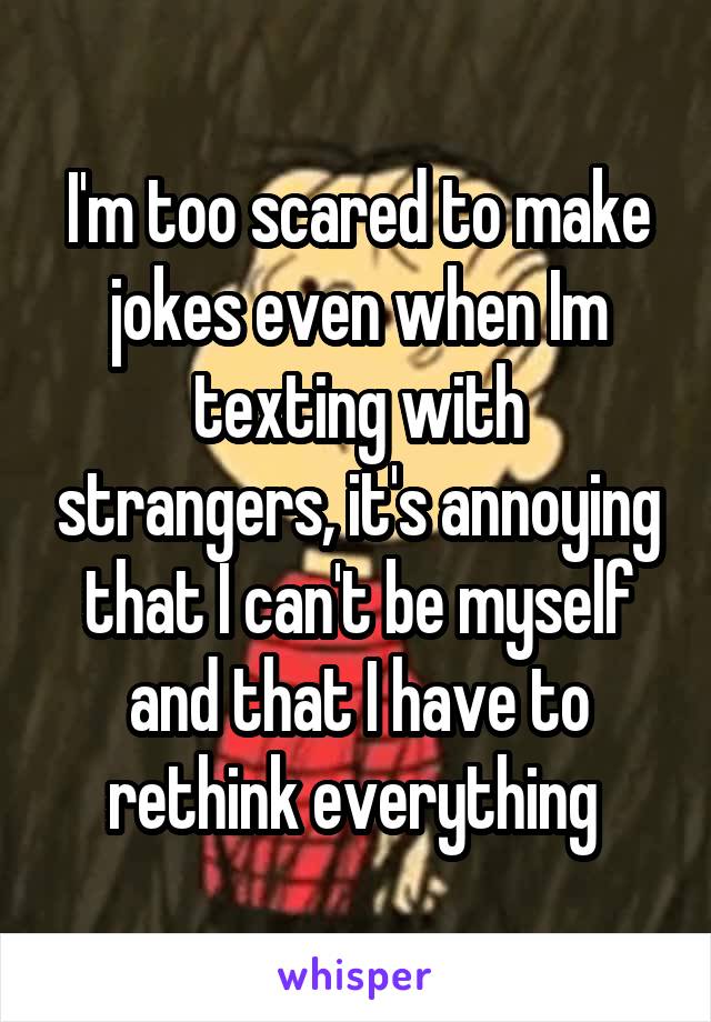 I'm too scared to make jokes even when Im texting with strangers, it's annoying that I can't be myself and that I have to rethink everything 