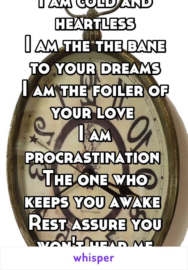 I am cold and heartless
I am the the bane to your dreams
I am the foiler of your love 
I am procrastination 
The one who keeps you awake 
Rest assure you won't hear me knock