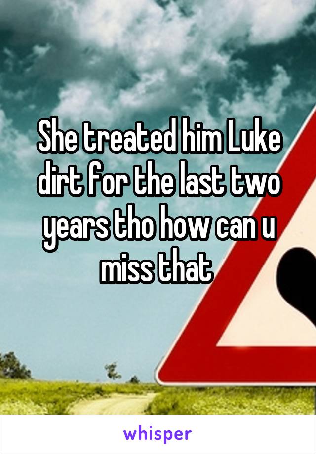 She treated him Luke dirt for the last two years tho how can u miss that 
