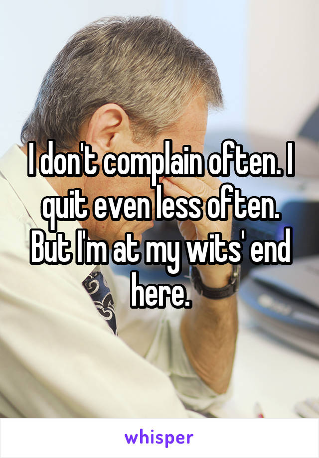 I don't complain often. I quit even less often. But I'm at my wits' end here.