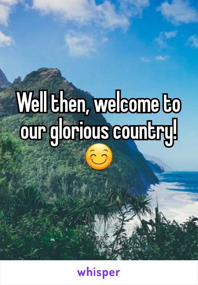 Well then, welcome to our glorious country! 😊