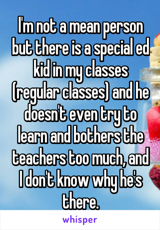 I'm not a mean person but there is a special ed kid in my classes (regular classes) and he doesn't even try to learn and bothers the teachers too much, and I don't know why he's there.