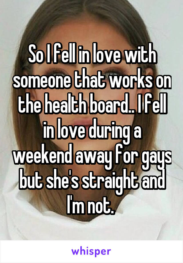 So I fell in love with someone that works on the health board.. I fell in love during a weekend away for gays but she's straight and I'm not. 