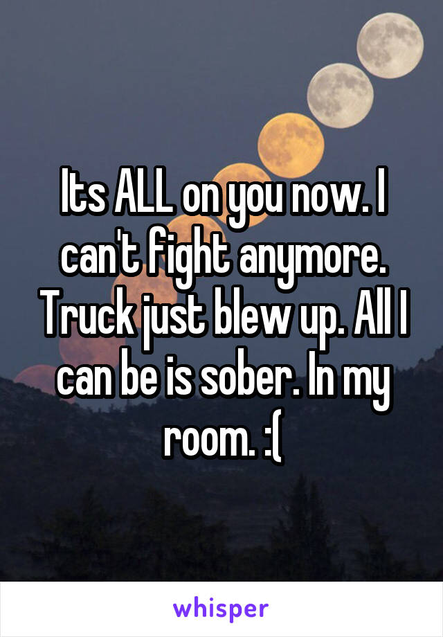 Its ALL on you now. I can't fight anymore. Truck just blew up. All I can be is sober. In my room. :(