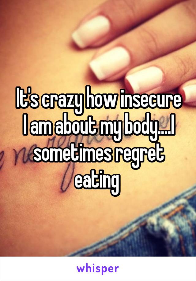 It's crazy how insecure I am about my body....I sometimes regret eating 