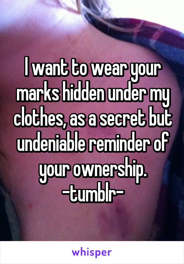 I want to wear your marks hidden under my clothes, as a secret but undeniable reminder of your ownership. -tumblr-