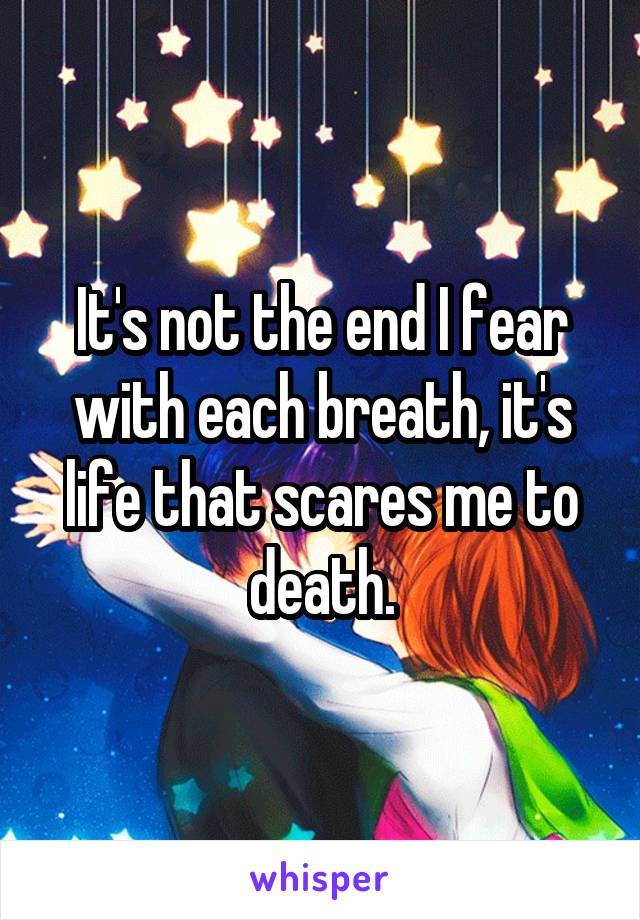 It's not the end I fear with each breath, it's life that scares me to death.