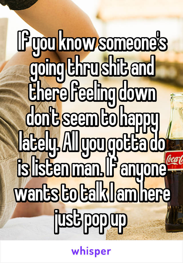 If you know someone's going thru shit and there feeling down don't seem to happy lately. All you gotta do is listen man. If anyone wants to talk I am here just pop up 