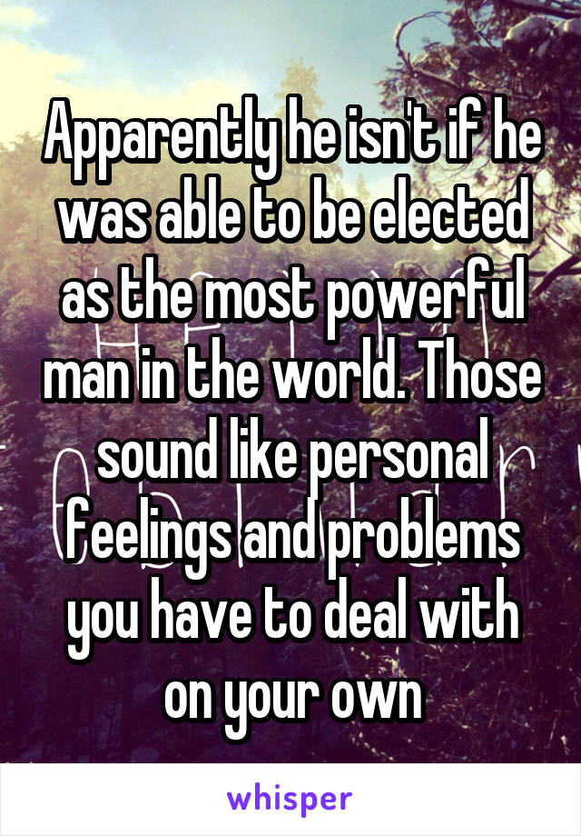 Apparently he isn't if he was able to be elected as the most powerful man in the world. Those sound like personal feelings and problems you have to deal with on your own