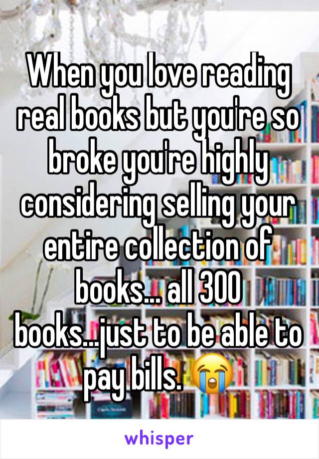 When you love reading real books but you're so broke you're highly considering selling your entire collection of books... all 300 books...just to be able to pay bills. 😭 